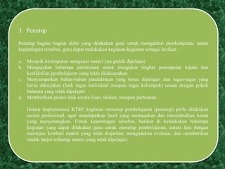 3. Penutup
Penutup bagian bagian akhir yang dilakukan guru untuk mengakhiri pembelajaran, untuk
kepentingan tersebut, guru dapat melakukan kegiatan-kegiatan sebagai berikut :
a. Menarik kesimpulan mengenai materi yan gtelah dipelajari.
b. Mengajukan beberapa pertanyaan untuk mengukur tingkat pencapaian tujuan dan
keefektifan pembelajaran yang telah dilaksanakan.
c. Menyampaikan bahan-bahan pendalaman yang harus dipelajari dan tugas-tugas yang
harus dikerjakan (baik tugas individual maupun tugas kelompok) sesuai dengan pokok
bahasan yang telah dipelajari
d. Memberikan postes baik secara lisan, tulisan, maupun perbuatan.
Dalam implementasi KTSP, kegiatan menutup pembelajaran (penutup) perIu dilakukan
secara profesional, agar mendapatkan hasil yang memuaskan dan menimbulkan kesan
yang menyenangkan. Untuk kepentingan tersebut, berikut di kemukakan beberapa
kegiatan yang dapat dilakukan guru untuk menutup pembelajaran, antara lain dengan
meninjau kembali materi yang telah diajarkan, mengadakan evaluasi, dan memberikan
tindak lanjut terhadap materi yang telah dipelajari.
 