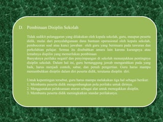 D. Pembinaan Disiplin Sekolah
Tidak sedikit pelanggaran yang dilakukan oleh kepala sekolah, guru, maupun peserta
didik, mulai dari penyalahgunaan dana bantuan operasional oleh kepala sekolah,
pembocoran soal atau kunci jawaban oleh guru yang bermuara pada tawuran dan
perkelahian pelajar. Semua itu disebabkan antara lain karena kurangnya atau
lemahnya dispilin yang memerlukan pembinaan
Banyaknya perilaku negatif dan penyimpangan di sekolah menunjukkan pentingnya
disiplin sekolah. Dalam hal ini, guru bertanggung jawab mengarahkan pada yang
baik, harus menjadi contoh, sabar, dan penuh pengertian. Guru harus mampu
menumbuhkan disiplin dalam diri peserta didik, terutama disiplin diri.
Untuk kepentingan tersebut, guru harus mampu melakukan tiga hal sebagai berikut:
1. Membantu peserta didik mengembangkan pola perilaku untuk dirinya.
2. Menggunakan pelaksanaan aturan sebagai alat untuk menegakkan disiplin.
3. Membantu peserta didik meningkatkan standar perilakunya.
 