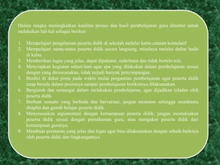 Dalam rangka meningkatkan kualitas proses dan hasil pembelajaran guru dituntut untuk
melakukan hal-hal sebagai berikut:
1. Mempelajari pengalaman peserta didik di sekolah melalui kartu catatan komulatif
2. Mempelajari nama-nama peserta didik secara langsung, misalnya melalui daftar hadir
di kelas.
3. Memberikan tugas yang jelas, dapat dipahami, sederhana dan tidak bertele-tele.
4. Menyiapkan kegiatan sehari-hari agar apa yang dilakukan dalam pembelajaran sesuai
dengan yang direncanakan, tidak terjadi banyak penyimpangan.
5. Berdiri di dekat pintu pada waktu mulai pergantian pembelajaran agar peserta didik
tetap berada dalam posisinya sampai pembelajaran berikutnya dilaksanakan.
6. Bergairah dan semangat dalam melakukan pembelajaran, agar dijadikan teladan oleh
peserta didik.
7. Berbuat sesuatu yang berbeda dan bervariasi, jangan monoton sehingga membantu
disiplin dan gairah belajar peserta didik.
8. Menyesuaikan argumentasi dengan kemampuan peserta didik, jangan memaksakan
peserta didik sesuai dengan pemahaman guru, atau mengukur peserta didik dari
kemampuan gurunya.
9. Membuat peraturan yang jelas dan tegas agar bisa dilaksanakan dengan sebaik-baiknya
oleh peserta didik dan lingkungannya.
 