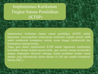 Implementasi Kurikulum
Tingkat Satuan Pendidikan
(KTSP)
Implementasi kurikulum tingkat satuan pendidikan (KTSP) adalah
bagaimana menyampaikan pesan-pesan kurikulum kepada peserta didik
untuk membentuk kompetensi mereka sesuai dengan karakteristik dan
kemampuan masing-masing.
Tugas guru dalam implementasi KTSP adalah bagaimana memberikan
kemudahan belajar kepada peserta didik, agar mereka mampu berinteraksi
dengan lingkungan eksternal sehingga terjadi perubahan prilaku sesuai
dengan yang dikemekakan dalam standar isi (SI) dan standar kompetensi
lulusan (SKL).
 