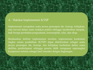A. Hakikat Implementasi KTSP
Implementasi merupakan suatu proses penerapan ide, konsep, kebijakan,
atau inovasi dalam suatu tindakan praktis sehingga memberikan dampak,
baik berupa perubahan pengetahuan, keterampilan, nilai, dan sikap.
Berdasarkan definisi implementasi tersebut, implementasi kurikulum
tingkat satuan pendidikan (KTSP) dapat didefinisikan sebagai suatu
proses penerapan ide, konsep, dan kebijakan kurikulum dalam suatu
aktifitas pembelajaran sehingga peserta didik menguasai seperangkat
kompetensi tertentu sebagai hasil interaksi dengan lingkungan.
 