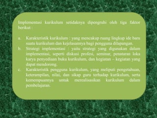 Implementasi kurikulum setidaknya dipengruhi oleh tiga faktor
berikut :
a. Karakteristik kurikulum : yang mencakup ruang lingkup ide baru
suatu kurikulum dan kejelasannya bagi pengguna dilapangan.
b. Strategi implementasi : yaitu strategi yang digunakan dalam
implementasi, seperti diskusi profesi, seminar, penataran loka
karya penyediaan buku kurikulum, dan kegiatan – kegiatan yang
dapat mendorong.
c. Karakteristik pengguna kurikulum, yang meliputi pengetahuan,
keterampilan, nilai, dan sikap guru terhadap kurikulum, serta
kemempuannya untuk merealisasikan kurikulum dalam
pembelajaran.
 