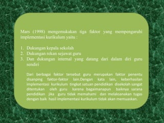 Mars (1998) mengemukakan tiga faktor yang mempengaruhi
implementasi kurikulum yaitu :
1. Dukungan kepala sekolah
2. Dukungan rekan sejawat guru
3. Dan dukungan internal yang datang dari dalam diri guru
sendiri
Dari berbagai faktor tersebut guru merupakan faktor penentu
disanping faktor-faktor lain.Dengan kata lain, keberhasilan
implementasi kurikulum tingkat satuan pendidikan disekolah sangat
ditentukan oleh guru karena bagaimanapun baiknya sarana
pendidikan jika guru tidak memahami dan melaksanakan tugas
dengan baik hasil implementasi kurikulum tidak akan memuaskan.
 