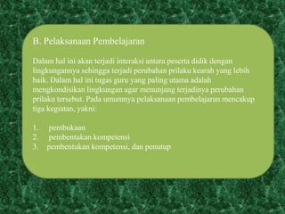 B. Pelaksanaan Pembelajaran
Dalam hal ini akan terjadi interaksi antara peserta didik dengan
lingkungannya sehingga terjadi perubahan prilaku kearah yang lebih
baik. Dalam hal ini tugas guru yang paling utama adalah
mengkondisikan lingkungan agar menunjang terjadinya perubahan
prilaku tersebut. Pada umumnya pelaksanaan pembelajaran mencakup
tiga kegiatan, yakni:
1. pembukaan
2. pembentukan kompetensi
3. pembentukan kompetensi, dan penutup
 