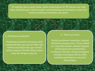 Di samping upaya-upaya diatas, dalam implementasi KTSP banyak cara yang
dapat dilakukan guru untuk memulai suatu pembukaan pembelajaran, antara lain
melalui pembinaan keakraban, dan pretes.
a. Pembinaan Keakraban.
Pembinaan keakraban bertujuan untuk
mengkondisikan para peserta didik agar
mereka siap belajar dan agar mereka
saling mengenal terlebih dahulu antara
yang satu dengan yang lain.
b. Pretes (tes awal)
Setelah pembinaan keakraban, kegiatan
dilanjutkan dengan pretes. Pretes adalah
tes yang dilaksanakan sebelum kegiatan
pembelajaran dan pembentukan
kompetensi dimulai, sebagai penjajakan
terhadap kemampuan peserta didik
terhadap pembelajaran yang akan
dilaksanakan.
 