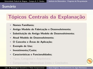 Universidade Federal de Alagoas - Campus A. C. Simões Instituto de Matemática - Programa de Pós-graduação
Sumário
Tópicos Centrais da Explanação
• Nomes Familiares;
• Antigo Modelo de Fabricação e Desenvolvimento;
• Substituição do Antigo Modelo de Desenvolvimento;
• Atual Modelo de Desenvolvimento;
• O Conceito e Áreas de Aplicação;
• Exemplo de Uso;
• Investimento/Custo;
• Características e Funcionalidades;
• Tipos, Categorias e Arquitetura;
• Comparações, Alternativas Livres e Conclusões.
Lab. de Modelagem Geométrica e Visão Computacional Game Engines: Desenvolvimento de Jogos Eletrônicos
 