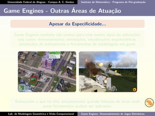 Universidade Federal de Alagoas - Campus A. C. Simões Instituto de Matemática - Programa de Pós-graduação
Game Engines - Outras Áreas de Atuação
Apesar da Especiﬁcidade...
Game Engines também são usadas para criar outros tipos da aplicações,
tais como: demonstrações, simulações, visualizações arquitetônicas,
simulações de treinamento e ferramentas de modelagem em geral.
Reforçando o que foi dito anteriormente quando falamos de áreas onde
essas ferramentas podem ser aplicadas.
Lab. de Modelagem Geométrica e Visão Computacional Game Engines: Desenvolvimento de Jogos Eletrônicos
 