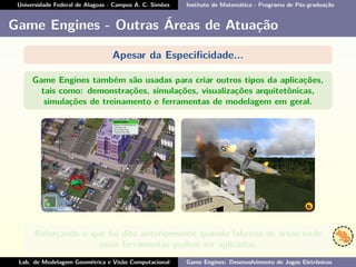 Universidade Federal de Alagoas - Campus A. C. Simões Instituto de Matemática - Programa de Pós-graduação
Game Engines - Outras Áreas de Atuação
Apesar da Especiﬁcidade...
Game Engines também são usadas para criar outros tipos da aplicações,
tais como: demonstrações, simulações, visualizações arquitetônicas,
simulações de treinamento e ferramentas de modelagem em geral.
Reforçando o que foi dito anteriormente quando falamos de áreas onde
essas ferramentas podem ser aplicadas.
Lab. de Modelagem Geométrica e Visão Computacional Game Engines: Desenvolvimento de Jogos Eletrônicos
 