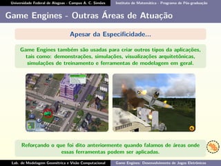 Universidade Federal de Alagoas - Campus A. C. Simões Instituto de Matemática - Programa de Pós-graduação
Game Engines - Outras Áreas de Atuação
Apesar da Especiﬁcidade...
Game Engines também são usadas para criar outros tipos da aplicações,
tais como: demonstrações, simulações, visualizações arquitetônicas,
simulações de treinamento e ferramentas de modelagem em geral.
Reforçando o que foi dito anteriormente quando falamos de áreas onde
essas ferramentas podem ser aplicadas.
Lab. de Modelagem Geométrica e Visão Computacional Game Engines: Desenvolvimento de Jogos Eletrônicos
 