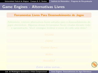 Universidade Federal de Alagoas - Campus A. C. Simões Instituto de Matemática - Programa de Pós-graduação
Game Engines - Alternativas Livres
Ferramentas Livres Para Desenvolvimento de Jogos
Felizmente, existem alternativas livres voltadas para o desenvolvimento de
jogos eletrônicos. Algumas dessas ferramentas foram citadas durante toda
a apresentação. Você consegue lembrar o nome de cada uma delas?
IrrLicht
OGRE
Crystal Space
Bullet
BlendELF
Entre várias outras...
Lab. de Modelagem Geométrica e Visão Computacional Game Engines: Desenvolvimento de Jogos Eletrônicos
 