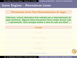 Universidade Federal de Alagoas - Campus A. C. Simões Instituto de Matemática - Programa de Pós-graduação
Game Engines - Alternativas Livres
Ferramentas Livres Para Desenvolvimento de Jogos
Felizmente, existem alternativas livres voltadas para o desenvolvimento de
jogos eletrônicos. Algumas dessas ferramentas foram citadas durante toda
a apresentação. Você consegue lembrar o nome de cada uma delas?
IrrLicht
OGRE
Crystal Space
Bullet
BlendELF
Entre várias outras...
Lab. de Modelagem Geométrica e Visão Computacional Game Engines: Desenvolvimento de Jogos Eletrônicos
 