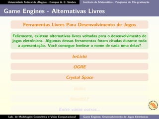 Universidade Federal de Alagoas - Campus A. C. Simões Instituto de Matemática - Programa de Pós-graduação
Game Engines - Alternativas Livres
Ferramentas Livres Para Desenvolvimento de Jogos
Felizmente, existem alternativas livres voltadas para o desenvolvimento de
jogos eletrônicos. Algumas dessas ferramentas foram citadas durante toda
a apresentação. Você consegue lembrar o nome de cada uma delas?
IrrLicht
OGRE
Crystal Space
Bullet
BlendELF
Entre várias outras...
Lab. de Modelagem Geométrica e Visão Computacional Game Engines: Desenvolvimento de Jogos Eletrônicos
 