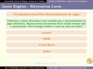 Universidade Federal de Alagoas - Campus A. C. Simões Instituto de Matemática - Programa de Pós-graduação
Game Engines - Alternativas Livres
Ferramentas Livres Para Desenvolvimento de Jogos
Felizmente, existem alternativas livres voltadas para o desenvolvimento de
jogos eletrônicos. Algumas dessas ferramentas foram citadas durante toda
a apresentação. Você consegue lembrar o nome de cada uma delas?
IrrLicht
OGRE
Crystal Space
Bullet
BlendELF
Entre várias outras...
Lab. de Modelagem Geométrica e Visão Computacional Game Engines: Desenvolvimento de Jogos Eletrônicos
 
