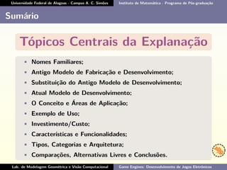 Universidade Federal de Alagoas - Campus A. C. Simões Instituto de Matemática - Programa de Pós-graduação
Sumário
Tópicos Centrais da Explanação
• Nomes Familiares;
• Antigo Modelo de Fabricação e Desenvolvimento;
• Substituição do Antigo Modelo de Desenvolvimento;
• Atual Modelo de Desenvolvimento;
• O Conceito e Áreas de Aplicação;
• Exemplo de Uso;
• Investimento/Custo;
• Características e Funcionalidades;
• Tipos, Categorias e Arquitetura;
• Comparações, Alternativas Livres e Conclusões.
Lab. de Modelagem Geométrica e Visão Computacional Game Engines: Desenvolvimento de Jogos Eletrônicos
 