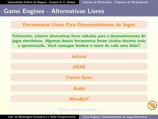 Universidade Federal de Alagoas - Campus A. C. Simões Instituto de Matemática - Programa de Pós-graduação
Game Engines - Alternativas Livres
Ferramentas Livres Para Desenvolvimento de Jogos
Felizmente, existem alternativas livres voltadas para o desenvolvimento de
jogos eletrônicos. Algumas dessas ferramentas foram citadas durante toda
a apresentação. Você consegue lembrar o nome de cada uma delas?
IrrLicht
OGRE
Crystal Space
Bullet
BlendELF
Entre várias outras...
Lab. de Modelagem Geométrica e Visão Computacional Game Engines: Desenvolvimento de Jogos Eletrônicos
 