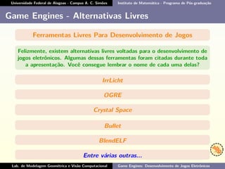 Universidade Federal de Alagoas - Campus A. C. Simões Instituto de Matemática - Programa de Pós-graduação
Game Engines - Alternativas Livres
Ferramentas Livres Para Desenvolvimento de Jogos
Felizmente, existem alternativas livres voltadas para o desenvolvimento de
jogos eletrônicos. Algumas dessas ferramentas foram citadas durante toda
a apresentação. Você consegue lembrar o nome de cada uma delas?
IrrLicht
OGRE
Crystal Space
Bullet
BlendELF
Entre várias outras...
Lab. de Modelagem Geométrica e Visão Computacional Game Engines: Desenvolvimento de Jogos Eletrônicos
 