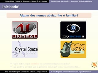 Universidade Federal de Alagoas - Campus A. C. Simões Instituto de Matemática - Programa de Pós-graduação
Iniciando!
Algum dos nomes abaixo lhe é familiar?
• Você sabe a que conceito estes nomes estão associados?
• Eu poderia arriscar que a primeira coisa que veio a sua mente foi...
Lab. de Modelagem Geométrica e Visão Computacional Game Engines: Desenvolvimento de Jogos Eletrônicos
 