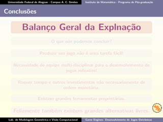 Universidade Federal de Alagoas - Campus A. C. Simões Instituto de Matemática - Programa de Pós-graduação
Conclusões
Balanço Geral da Explnação
O que nós podemos concluir?
Produzir um jogo não é uma tarefa fácil!
Necessidade de equipe multi-disciplinar para o desenvolvimento de
jogos robustos!
Requer tempo e outros investimentos não necessariamente de
ordem monetária.
Existem grandes ferramentas proprietárias.
Felizmente também existem grandes alternativas livres.
Lab. de Modelagem Geométrica e Visão Computacional Game Engines: Desenvolvimento de Jogos Eletrônicos
 