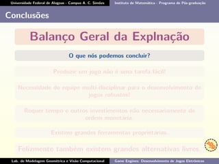 Universidade Federal de Alagoas - Campus A. C. Simões Instituto de Matemática - Programa de Pós-graduação
Conclusões
Balanço Geral da Explnação
O que nós podemos concluir?
Produzir um jogo não é uma tarefa fácil!
Necessidade de equipe multi-disciplinar para o desenvolvimento de
jogos robustos!
Requer tempo e outros investimentos não necessariamente de
ordem monetária.
Existem grandes ferramentas proprietárias.
Felizmente também existem grandes alternativas livres.
Lab. de Modelagem Geométrica e Visão Computacional Game Engines: Desenvolvimento de Jogos Eletrônicos
 