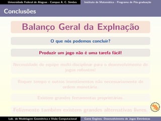 Universidade Federal de Alagoas - Campus A. C. Simões Instituto de Matemática - Programa de Pós-graduação
Conclusões
Balanço Geral da Explnação
O que nós podemos concluir?
Produzir um jogo não é uma tarefa fácil!
Necessidade de equipe multi-disciplinar para o desenvolvimento de
jogos robustos!
Requer tempo e outros investimentos não necessariamente de
ordem monetária.
Existem grandes ferramentas proprietárias.
Felizmente também existem grandes alternativas livres.
Lab. de Modelagem Geométrica e Visão Computacional Game Engines: Desenvolvimento de Jogos Eletrônicos
 
