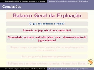 Universidade Federal de Alagoas - Campus A. C. Simões Instituto de Matemática - Programa de Pós-graduação
Conclusões
Balanço Geral da Explnação
O que nós podemos concluir?
Produzir um jogo não é uma tarefa fácil!
Necessidade de equipe multi-disciplinar para o desenvolvimento de
jogos robustos!
Requer tempo e outros investimentos não necessariamente de
ordem monetária.
Existem grandes ferramentas proprietárias.
Felizmente também existem grandes alternativas livres.
Lab. de Modelagem Geométrica e Visão Computacional Game Engines: Desenvolvimento de Jogos Eletrônicos
 