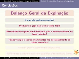 Universidade Federal de Alagoas - Campus A. C. Simões Instituto de Matemática - Programa de Pós-graduação
Conclusões
Balanço Geral da Explnação
O que nós podemos concluir?
Produzir um jogo não é uma tarefa fácil!
Necessidade de equipe multi-disciplinar para o desenvolvimento de
jogos robustos!
Requer tempo e outros investimentos não necessariamente de
ordem monetária.
Existem grandes ferramentas proprietárias.
Felizmente também existem grandes alternativas livres.
Lab. de Modelagem Geométrica e Visão Computacional Game Engines: Desenvolvimento de Jogos Eletrônicos
 
