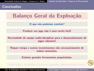 Universidade Federal de Alagoas - Campus A. C. Simões Instituto de Matemática - Programa de Pós-graduação
Conclusões
Balanço Geral da Explnação
O que nós podemos concluir?
Produzir um jogo não é uma tarefa fácil!
Necessidade de equipe multi-disciplinar para o desenvolvimento de
jogos robustos!
Requer tempo e outros investimentos não necessariamente de
ordem monetária.
Existem grandes ferramentas proprietárias.
Felizmente também existem grandes alternativas livres.
Lab. de Modelagem Geométrica e Visão Computacional Game Engines: Desenvolvimento de Jogos Eletrônicos
 
