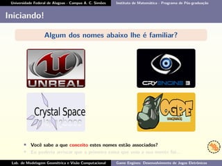 Universidade Federal de Alagoas - Campus A. C. Simões Instituto de Matemática - Programa de Pós-graduação
Iniciando!
Algum dos nomes abaixo lhe é familiar?
• Você sabe a que conceito estes nomes estão associados?
• Eu poderia arriscar que a primeira coisa que veio a sua mente foi...
Lab. de Modelagem Geométrica e Visão Computacional Game Engines: Desenvolvimento de Jogos Eletrônicos
 