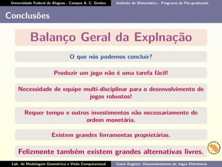 Universidade Federal de Alagoas - Campus A. C. Simões Instituto de Matemática - Programa de Pós-graduação
Conclusões
Balanço Geral da Explnação
O que nós podemos concluir?
Produzir um jogo não é uma tarefa fácil!
Necessidade de equipe multi-disciplinar para o desenvolvimento de
jogos robustos!
Requer tempo e outros investimentos não necessariamente de
ordem monetária.
Existem grandes ferramentas proprietárias.
Felizmente também existem grandes alternativas livres.
Lab. de Modelagem Geométrica e Visão Computacional Game Engines: Desenvolvimento de Jogos Eletrônicos
 