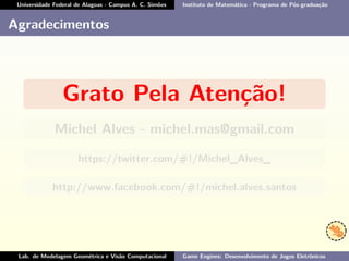Universidade Federal de Alagoas - Campus A. C. Simões Instituto de Matemática - Programa de Pós-graduação
Agradecimentos
Grato Pela Atenção!
Michel Alves - michel.mas@gmail.com
https://twitter.com/#!/Michel_Alves_
http://www.facebook.com/#!/michel.alves.santos
Lab. de Modelagem Geométrica e Visão Computacional Game Engines: Desenvolvimento de Jogos Eletrônicos
 