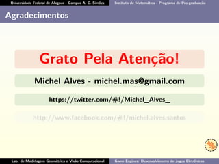 Universidade Federal de Alagoas - Campus A. C. Simões Instituto de Matemática - Programa de Pós-graduação
Agradecimentos
Grato Pela Atenção!
Michel Alves - michel.mas@gmail.com
https://twitter.com/#!/Michel_Alves_
http://www.facebook.com/#!/michel.alves.santos
Lab. de Modelagem Geométrica e Visão Computacional Game Engines: Desenvolvimento de Jogos Eletrônicos
 