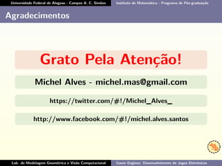 Universidade Federal de Alagoas - Campus A. C. Simões Instituto de Matemática - Programa de Pós-graduação
Agradecimentos
Grato Pela Atenção!
Michel Alves - michel.mas@gmail.com
https://twitter.com/#!/Michel_Alves_
http://www.facebook.com/#!/michel.alves.santos
Lab. de Modelagem Geométrica e Visão Computacional Game Engines: Desenvolvimento de Jogos Eletrônicos
 