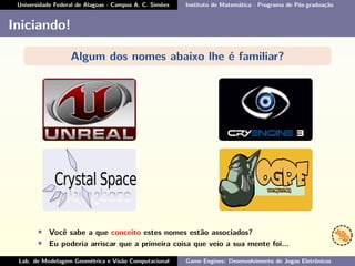Universidade Federal de Alagoas - Campus A. C. Simões Instituto de Matemática - Programa de Pós-graduação
Iniciando!
Algum dos nomes abaixo lhe é familiar?
• Você sabe a que conceito estes nomes estão associados?
• Eu poderia arriscar que a primeira coisa que veio a sua mente foi...
Lab. de Modelagem Geométrica e Visão Computacional Game Engines: Desenvolvimento de Jogos Eletrônicos
 