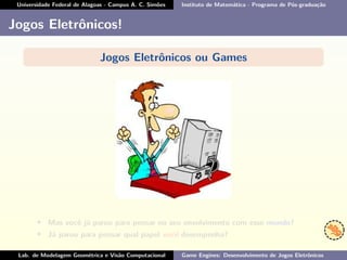 Universidade Federal de Alagoas - Campus A. C. Simões Instituto de Matemática - Programa de Pós-graduação
Jogos Eletrônicos!
Jogos Eletrônicos ou Games
• Mas você já parou para pensar no seu envolvimento com esse mundo?
• Já parou para pensar qual papel você desempenha?
Lab. de Modelagem Geométrica e Visão Computacional Game Engines: Desenvolvimento de Jogos Eletrônicos
 