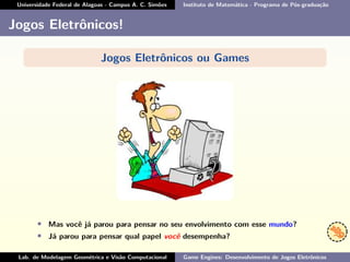 Universidade Federal de Alagoas - Campus A. C. Simões Instituto de Matemática - Programa de Pós-graduação
Jogos Eletrônicos!
Jogos Eletrônicos ou Games
• Mas você já parou para pensar no seu envolvimento com esse mundo?
• Já parou para pensar qual papel você desempenha?
Lab. de Modelagem Geométrica e Visão Computacional Game Engines: Desenvolvimento de Jogos Eletrônicos
 
