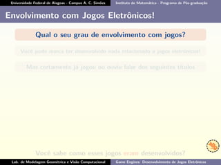 Universidade Federal de Alagoas - Campus A. C. Simões Instituto de Matemática - Programa de Pós-graduação
Envolvimento com Jogos Eletrônicos!
Qual o seu grau de envolvimento com jogos?
Você pode nunca ter desenvolvido nada relacionado a jogos eletrônicos!
Mas certamente já jogou ou ouviu falar dos seguintes títulos
Você sabe como esses jogos eram desenvolvidos?
Lab. de Modelagem Geométrica e Visão Computacional Game Engines: Desenvolvimento de Jogos Eletrônicos
 