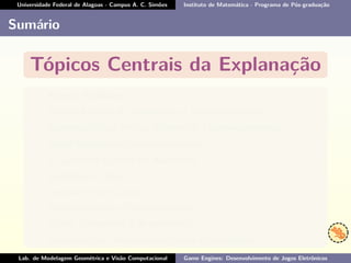 Universidade Federal de Alagoas - Campus A. C. Simões Instituto de Matemática - Programa de Pós-graduação
Sumário
Tópicos Centrais da Explanação
• Nomes Familiares;
• Antigo Modelo de Fabricação e Desenvolvimento;
• Substituição do Antigo Modelo de Desenvolvimento;
• Atual Modelo de Desenvolvimento;
• O Conceito e Áreas de Aplicação;
• Exemplo de Uso;
• Investimento/Custo;
• Características e Funcionalidades;
• Tipos, Categorias e Arquitetura;
• Comparações, Alternativas Livres e Conclusões.
Lab. de Modelagem Geométrica e Visão Computacional Game Engines: Desenvolvimento de Jogos Eletrônicos
 