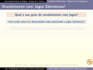 Universidade Federal de Alagoas - Campus A. C. Simões Instituto de Matemática - Programa de Pós-graduação
Envolvimento com Jogos Eletrônicos!
Qual o seu grau de envolvimento com jogos?
Você pode nunca ter desenvolvido nada relacionado a jogos eletrônicos!
Mas certamente já jogou ou ouviu falar dos seguintes títulos
Você sabe como esses jogos eram desenvolvidos?
Lab. de Modelagem Geométrica e Visão Computacional Game Engines: Desenvolvimento de Jogos Eletrônicos
 