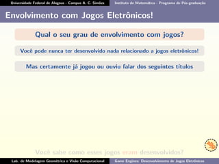 Universidade Federal de Alagoas - Campus A. C. Simões Instituto de Matemática - Programa de Pós-graduação
Envolvimento com Jogos Eletrônicos!
Qual o seu grau de envolvimento com jogos?
Você pode nunca ter desenvolvido nada relacionado a jogos eletrônicos!
Mas certamente já jogou ou ouviu falar dos seguintes títulos
Você sabe como esses jogos eram desenvolvidos?
Lab. de Modelagem Geométrica e Visão Computacional Game Engines: Desenvolvimento de Jogos Eletrônicos
 