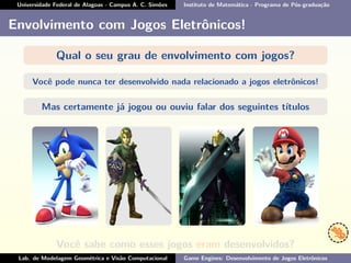 Universidade Federal de Alagoas - Campus A. C. Simões Instituto de Matemática - Programa de Pós-graduação
Envolvimento com Jogos Eletrônicos!
Qual o seu grau de envolvimento com jogos?
Você pode nunca ter desenvolvido nada relacionado a jogos eletrônicos!
Mas certamente já jogou ou ouviu falar dos seguintes títulos
Você sabe como esses jogos eram desenvolvidos?
Lab. de Modelagem Geométrica e Visão Computacional Game Engines: Desenvolvimento de Jogos Eletrônicos
 