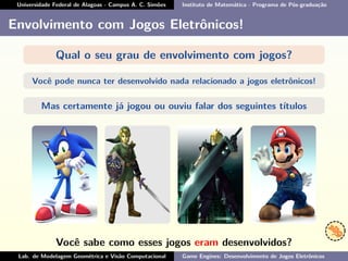 Universidade Federal de Alagoas - Campus A. C. Simões Instituto de Matemática - Programa de Pós-graduação
Envolvimento com Jogos Eletrônicos!
Qual o seu grau de envolvimento com jogos?
Você pode nunca ter desenvolvido nada relacionado a jogos eletrônicos!
Mas certamente já jogou ou ouviu falar dos seguintes títulos
Você sabe como esses jogos eram desenvolvidos?
Lab. de Modelagem Geométrica e Visão Computacional Game Engines: Desenvolvimento de Jogos Eletrônicos
 