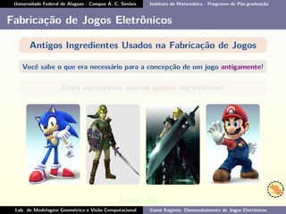Universidade Federal de Alagoas - Campus A. C. Simões Instituto de Matemática - Programa de Pós-graduação
Fabricação de Jogos Eletrônicos
Antigos Ingredientes Usados na Fabricação de Jogos
Você sabe o que era necessário para a concepção de um jogo antigamente!
Eram necessários apenas quatro ingredientes!
Eram eles...
Lab. de Modelagem Geométrica e Visão Computacional Game Engines: Desenvolvimento de Jogos Eletrônicos
 