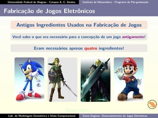 Universidade Federal de Alagoas - Campus A. C. Simões Instituto de Matemática - Programa de Pós-graduação
Fabricação de Jogos Eletrônicos
Antigos Ingredientes Usados na Fabricação de Jogos
Você sabe o que era necessário para a concepção de um jogo antigamente!
Eram necessários apenas quatro ingredientes!
Eram eles...
Lab. de Modelagem Geométrica e Visão Computacional Game Engines: Desenvolvimento de Jogos Eletrônicos
 