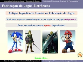 Universidade Federal de Alagoas - Campus A. C. Simões Instituto de Matemática - Programa de Pós-graduação
Fabricação de Jogos Eletrônicos
Antigos Ingredientes Usados na Fabricação de Jogos
Você sabe o que era necessário para a concepção de um jogo antigamente!
Eram necessários apenas quatro ingredientes!
Eram eles...
Lab. de Modelagem Geométrica e Visão Computacional Game Engines: Desenvolvimento de Jogos Eletrônicos
 
