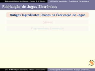 Universidade Federal de Alagoas - Campus A. C. Simões Instituto de Matemática - Programa de Pós-graduação
Fabricação de Jogos Eletrônicos
Antigos Ingredientes Usados na Fabricação de Jogos
Primeiro
Programadores Entusiastas!
Lab. de Modelagem Geométrica e Visão Computacional Game Engines: Desenvolvimento de Jogos Eletrônicos
 