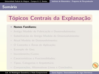 Universidade Federal de Alagoas - Campus A. C. Simões Instituto de Matemática - Programa de Pós-graduação
Sumário
Tópicos Centrais da Explanação
• Nomes Familiares;
• Antigo Modelo de Fabricação e Desenvolvimento;
• Substituição do Antigo Modelo de Desenvolvimento;
• Atual Modelo de Desenvolvimento;
• O Conceito e Áreas de Aplicação;
• Exemplo de Uso;
• Investimento/Custo;
• Características e Funcionalidades;
• Tipos, Categorias e Arquitetura;
• Comparações, Alternativas Livres e Conclusões.
Lab. de Modelagem Geométrica e Visão Computacional Game Engines: Desenvolvimento de Jogos Eletrônicos
 