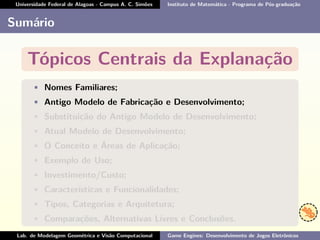 Universidade Federal de Alagoas - Campus A. C. Simões Instituto de Matemática - Programa de Pós-graduação
Sumário
Tópicos Centrais da Explanação
• Nomes Familiares;
• Antigo Modelo de Fabricação e Desenvolvimento;
• Substituição do Antigo Modelo de Desenvolvimento;
• Atual Modelo de Desenvolvimento;
• O Conceito e Áreas de Aplicação;
• Exemplo de Uso;
• Investimento/Custo;
• Características e Funcionalidades;
• Tipos, Categorias e Arquitetura;
• Comparações, Alternativas Livres e Conclusões.
Lab. de Modelagem Geométrica e Visão Computacional Game Engines: Desenvolvimento de Jogos Eletrônicos
 