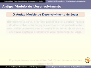 Universidade Federal de Alagoas - Campus A. C. Simões Instituto de Matemática - Programa de Pós-graduação
Antigo Modelo de Desenvolvimento
O Antigo Modelo de Desenvolvimento de Jogos
Brincadeiras a parte, é notório perceber que o antigo modelo
de desenvolvimento de jogos eletrônicos foi gradualmente
substituído ocorrendo uma (r)evolução na forma de se pensar
em novos objetivos e patamares para concepção de jogos.
E porque houve essa substituição? Quais foram os fatores
envolvidos?!
Lab. de Modelagem Geométrica e Visão Computacional Game Engines: Desenvolvimento de Jogos Eletrônicos
 