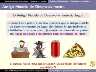 Universidade Federal de Alagoas - Campus A. C. Simões Instituto de Matemática - Programa de Pós-graduação
Antigo Modelo de Desenvolvimento
O Antigo Modelo de Desenvolvimento de Jogos
Brincadeiras a parte, é notório perceber que o antigo modelo
de desenvolvimento de jogos eletrônicos foi gradualmente
substituído ocorrendo uma (r)evolução na forma de se pensar
em novos objetivos e patamares para concepção de jogos.
E porque houve essa substituição? Quais foram os fatores
envolvidos?!
Lab. de Modelagem Geométrica e Visão Computacional Game Engines: Desenvolvimento de Jogos Eletrônicos
 
