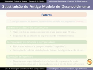 Universidade Federal de Alagoas - Campus A. C. Simões Instituto de Matemática - Programa de Pós-graduação
Substituição do Antigo Modelo de Desenvolvimento
Fatores
O antigo modelo se tornou insustentável devido aos seguintes fatores:
Aumento da demanda de consumo
• Hoje em dia as pessoas consomem mais games que ﬁlmes...
• Exigência de qualidade na experiência de entreternimento.
Incorporação de detalhes e complexidade
• Física mais robusta e comportamento "cognitivo";
• Detecção de colisão, simulação de ﬂuídos, inteligência artiﬁcial, etc.
Evolução do hardware
• Quanto mais especializada é a interface de comunicação mais
especializado deve ser o desenvolvedor ou o kit de desenvolvimento.
Lab. de Modelagem Geométrica e Visão Computacional Game Engines: Desenvolvimento de Jogos Eletrônicos
 